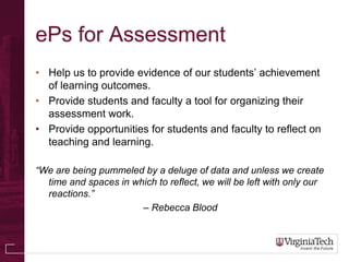 ePs for Assessment
• Help us to provide evidence of our students’ achievement
  of learning outcomes.
• Provide students and faculty a tool for organizing their
  assessment work.
• Provide opportunities for students and faculty to reflect on
  teaching and learning.

“We are being pummeled by a deluge of data and unless we create
  time and spaces in which to reflect, we will be left with only our
  reactions.”
                       – Rebecca Blood
 