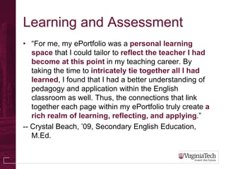 Learning and Assessment
• “For me, my ePortfolio was a personal learning
   space that I could tailor to reflect the teacher I had
   become at this point in my teaching career. By
   taking the time to intricately tie together all I had
   learned, I found that I had a better understanding of
   pedagogy and application within the English
   classroom as well. Thus, the connections that link
   together each page within my ePortfolio truly create a
   rich realm of learning, reflecting, and applying.”
-- Crystal Beach, ’09, Secondary English Education,
   M.Ed.
 