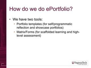How do we do ePortfolio?
• We have two tools:
  • Portfolio templates (for self/programmatic
    reflection and showcase portfolios)
  • Matrix/Forms (for scaffolded learning and high-
    level assessment)
 