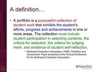 A definition…
• A portfolio is a purposeful collection of
  student work that exhibits the student's
  efforts, progress and achievements in one or
  more areas. The collection must include
  student participation in selecting contents, the
  criteria for selection; the criteria for judging
  merit, and evidence of student self-reflection.
         – Northwest Evaluation Association (1990). Portfolios and
           Assessment. Paper presented at the Annual Conference
           for the Northwest Evaluation Association.
 
