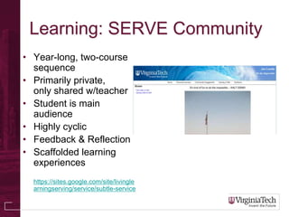 Learning: SERVE Community
• Year-long, two-course
  sequence
• Primarily private,
  only shared w/teacher
• Student is main
  audience
• Highly cyclic
• Feedback & Reflection
• Scaffolded learning
  experiences
  https://sites.google.com/site/livingle
  arningserving/service/subtle-service
 