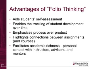 Advantages of “Folio Thinking”
• Aids students’ self-assessment
• Enables the tracking of student development
  over time
• Emphasizes process over product
• Highlights connections between assignments
  (and courses)
• Facilitates academic richness - personal
  contact with instructors, advisors, and
  mentors
 