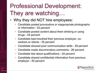 Professional Development:
They are watching…
• Why they did NOT hire employees:
  • Candidate posted provocative or inappropriate photographs
    or information - 53 percent
  • Candidate posted content about them drinking or using
    drugs - 44 percent
  • Candidate bad-mouthed their previous employer, co-
    workers or clients - 35 percent
  • Candidate showed poor communication skills - 29 percent
  • Candidate made discriminatory comments - 26 percent
  • Candidate lied about qualifications - 24 percent
  • Candidate shared confidential information from previous
    employer - 20 percent
 