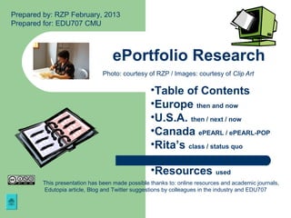 Prepared by: RZP February, 2013
Prepared for: EDU707 CMU



                                   ePortfolio Research
                                Photo: courtesy of RZP / Images: courtesy of Clip Art

                                                  •Table of Contents
                                                  •Europe then and now
                                                  •U.S.A. then / next / now
                                                  •Canada ePEARL / ePEARL-POP
                                                  •Rita’s class / status quo

                                                  •Resources used
         This presentation has been made possible thanks to: online resources and academic journals,
         Edutopia article, Blog and Twitter suggestions by colleagues in the industry and EDU707
 