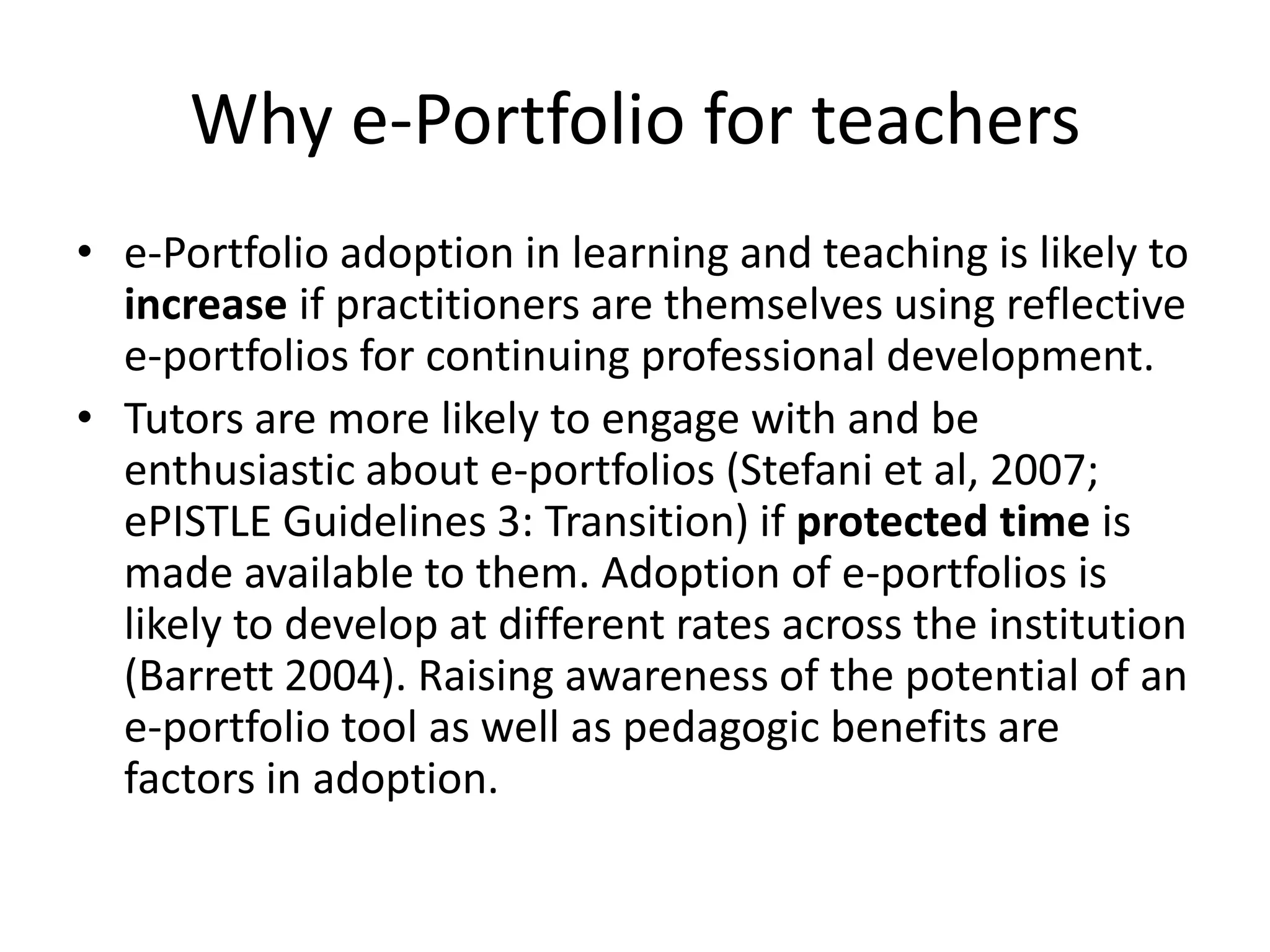 Why e-Portfolio for teachers
• e-Portfolio adoption in learning and teaching is likely to
  increase if practitioners are themselves using reflective
  e-portfolios for continuing professional development.
• Tutors are more likely to engage with and be
  enthusiastic about e-portfolios (Stefani et al, 2007;
  ePISTLE Guidelines 3: Transition) if protected time is
  made available to them. Adoption of e-portfolios is
  likely to develop at different rates across the institution
  (Barrett 2004). Raising awareness of the potential of an
  e-portfolio tool as well as pedagogic benefits are
  factors in adoption.
 
