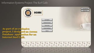 As part of an exclusive
project, I designed an Access
Database application for an
Internet Surf Café.
 
