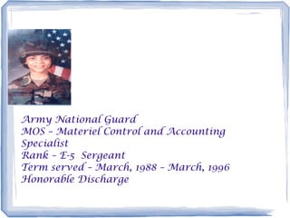 Army National Guard
MOS – Materiel Control and Accounting
Specialist
Rank – E-5 Sergeant
Term served – March, 1988 – March, 1996
Honorable Discharge
 