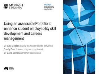 Using an assessed ePortfolio to
enhance student employability skill
development and careers
management
Dr Julia Choate (deputy biomedical course convenor)
Sandy Cran (careers program coordinator)
Dr Maria Demaria (program coordinator)
MONASH
BIOMEDICAL
SCIENCES
 