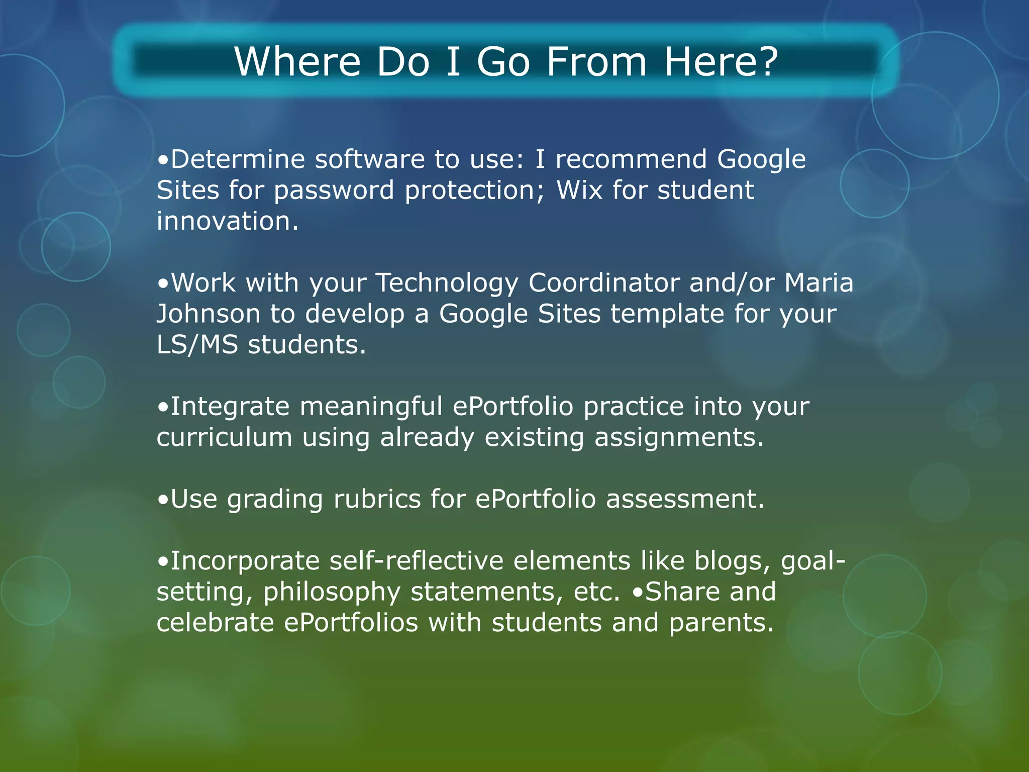 Where Do I Go From Here?

•Determine software to use: I recommend Google
Sites for password protection; Wix for student
innovation.

•Work with your Technology Coordinator and/or Maria
Johnson to develop a Google Sites template for your
LS/MS students.

•Integrate meaningful ePortfolio practice into your
curriculum using already existing assignments.

•Use grading rubrics for ePortfolio assessment.

•Incorporate self-reflective elements like blogs, goal-
setting, philosophy statements, etc. •Share and
celebrate ePortfolios with students and parents.
 