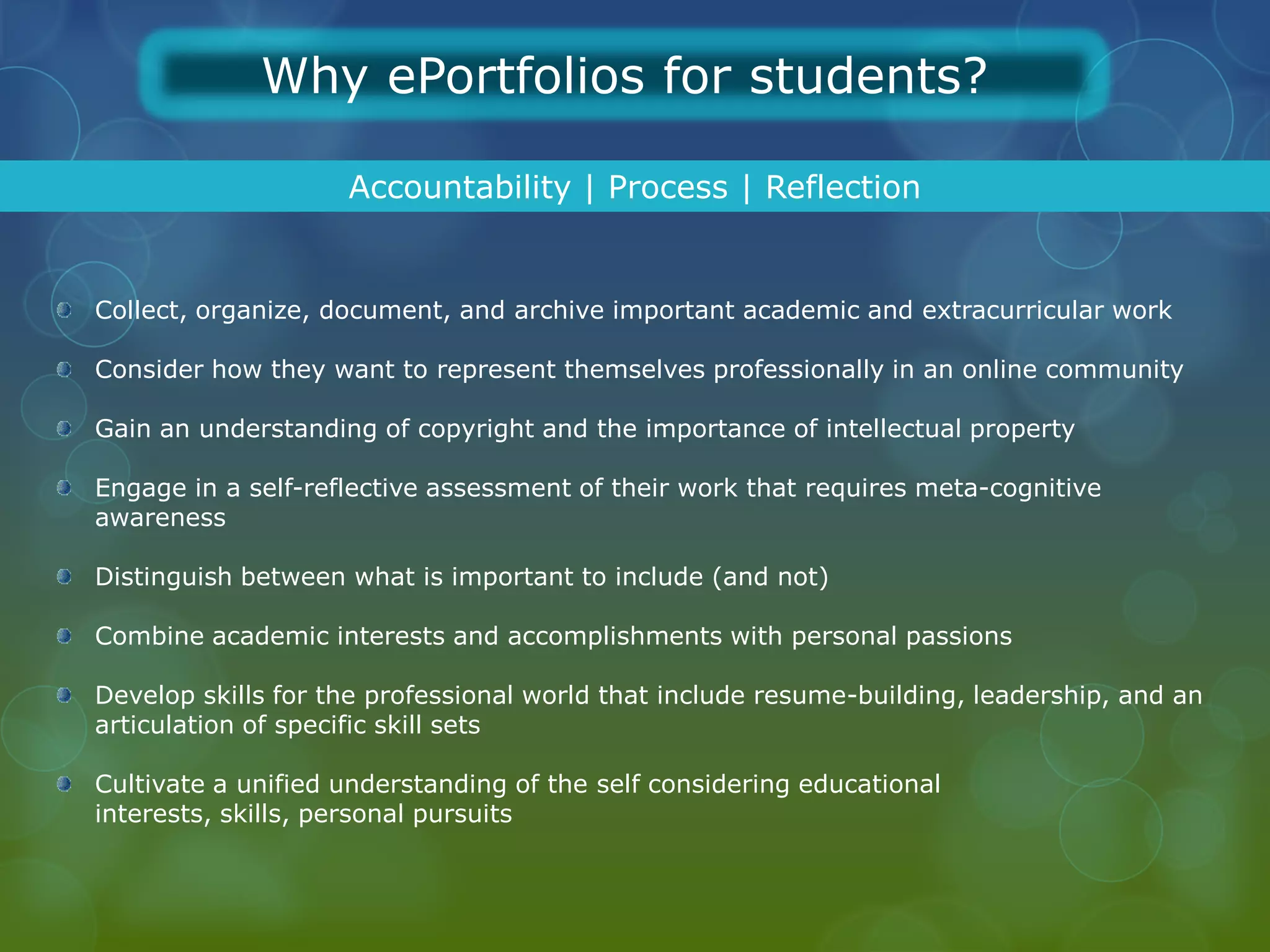 Why ePortfolios for students?

                    Accountability | Process | Reflection


Collect, organize, document, and archive important academic and extracurricular work

Consider how they want to represent themselves professionally in an online community

Gain an understanding of copyright and the importance of intellectual property

Engage in a self-reflective assessment of their work that requires meta-cognitive
awareness

Distinguish between what is important to include (and not)

Combine academic interests and accomplishments with personal passions

Develop skills for the professional world that include resume-building, leadership, and an
articulation of specific skill sets

Cultivate a unified understanding of the self considering educational
interests, skills, personal pursuits
 