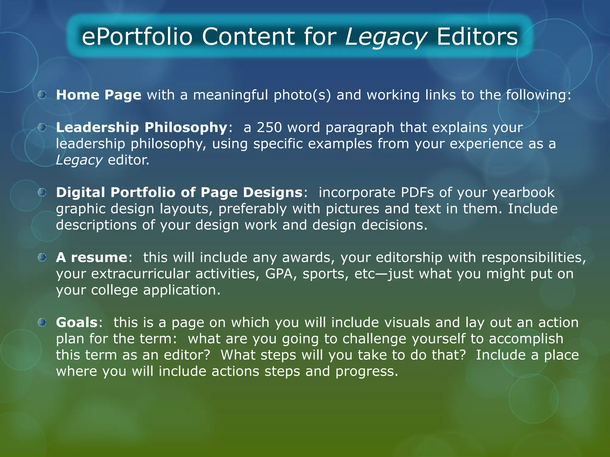 ePortfolio Content for Legacy Editors

Home Page with a meaningful photo(s) and working links to the following:

Leadership Philosophy: a 250 word paragraph that explains your
leadership philosophy, using specific examples from your experience as a
Legacy editor.

Digital Portfolio of Page Designs: incorporate PDFs of your yearbook
graphic design layouts, preferably with pictures and text in them. Include
descriptions of your design work and design decisions.

A resume: this will include any awards, your editorship with responsibilities,
your extracurricular activities, GPA, sports, etc—just what you might put on
your college application.

Goals: this is a page on which you will include visuals and lay out an action
plan for the term: what are you going to challenge yourself to accomplish
this term as an editor? What steps will you take to do that? Include a place
where you will include actions steps and progress.
 