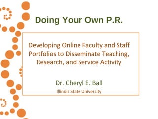 Doing Your Own P.R. Developing Online Faculty and Staff Portfolios to Disseminate Teaching, Research, and Service Activity Dr. Cheryl E. Ball Illinois State University 