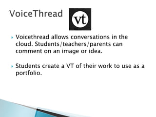 



Voicethread allows conversations in the
cloud. Students/teachers/parents can
comment on an image or idea.

Students create a VT of their work to use as a
portfolio.

 