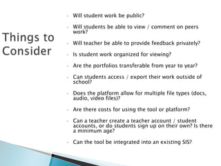 •

Will student work be public?

•

Will students be able to view / comment on peers
work?

•

Will teacher be able to provide feedback privately?

•

Is student work organized for viewing?

•

Are the portfolios transferable from year to year?

•

Can students access / export their work outside of
school?

•

Does the platform allow for multiple file types (docs,
audio, video files)?

•

Are there costs for using the tool or platform?

•

•

Can a teacher create a teacher account / student
accounts, or do students sign up on their own? Is there
a minimum age?

Can the tool be integrated into an existing SIS?

 