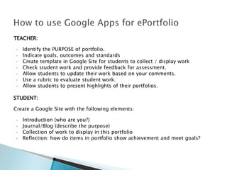 TEACHER:
•
•
•
•
•
•
•

Identify the PURPOSE of portfolio.
Indicate goals, outcomes and standards
Create template in Google Site for students to collect / display work
Check student work and provide feedback for assessment.
Allow students to update their work based on your comments.
Use a rubric to evaluate student work.
Allow students to present highlights of their portfolios.

STUDENT:
Create a Google Site with the following elements:
•
•
•
•

Introduction (who are you?)
Journal/Blog (describe the purpose)
Collection of work to display in this portfolio
Reflection: how do items in portfolio show achievement and meet goals?

 
