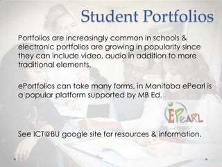 Student Portfolios
Portfolios are increasingly common in schools &
electronic portfolios are growing in popularity since
they can include video, audio in addition to more
traditional elements.
ePortfolios can take many forms, in Manitoba ePearl is
a popular platform supported by MB Ed.

See ICT@BU google site for resources & information.

 