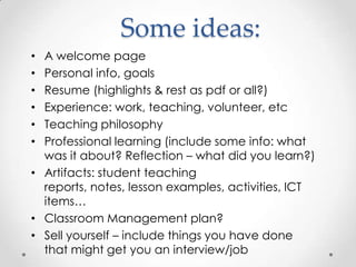 Some ideas:
A welcome page
Personal info, goals
Resume (highlights & rest as pdf or all?)
Experience: work, teaching, volunteer, etc
Teaching philosophy
Professional learning (include some info: what
was it about? Reflection – what did you learn?)
• Artifacts: student teaching
reports, notes, lesson examples, activities, ICT
items…
• Classroom Management plan?
• Sell yourself – include things you have done
that might get you an interview/job
•
•
•
•
•
•

 