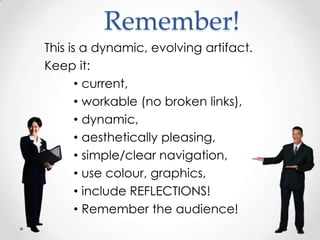 Remember!
This is a dynamic, evolving artifact.
Keep it:
• current,
• workable (no broken links),
• dynamic,
• aesthetically pleasing,
• simple/clear navigation,
• use colour, graphics,
• include REFLECTIONS!
• Remember the audience!

 