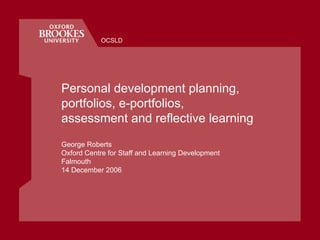 Personal development planning, portfolios, e-portfolios,  assessment and reflective learning George Roberts Oxford Centre for Staff and Learning Development Falmouth 14 December 2006 