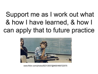 Support me as I work out what & how I have learned, & how I can apply that to future practice www.flickr.com/photos/82312837@N00/466722575   