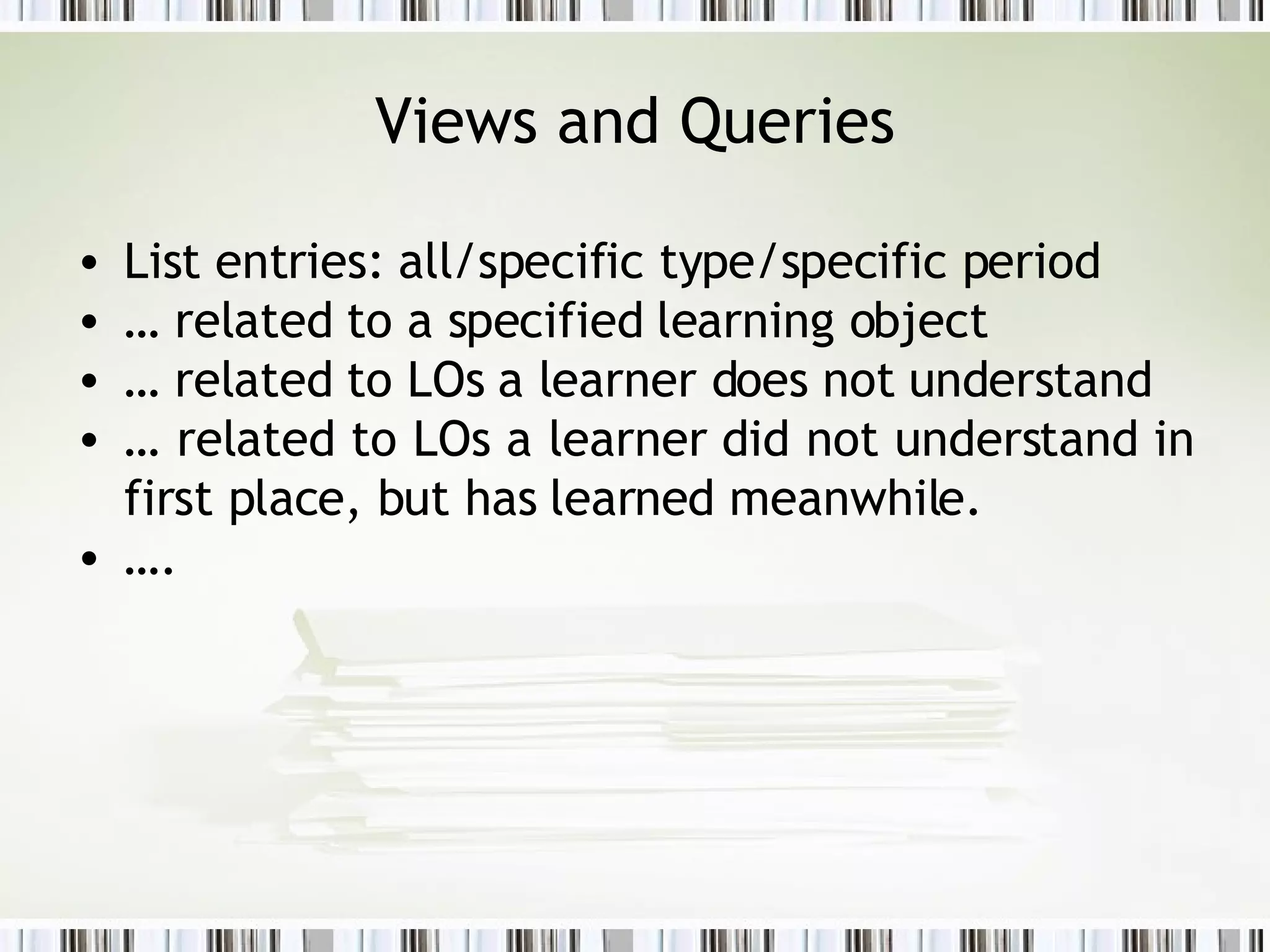 Views and Queries List entries: all/specific type/specific period …  related to a specified learning object  …  related to LOs a learner does not understand …  related to LOs a learner did not understand in first place, but has learned meanwhile.  … . 