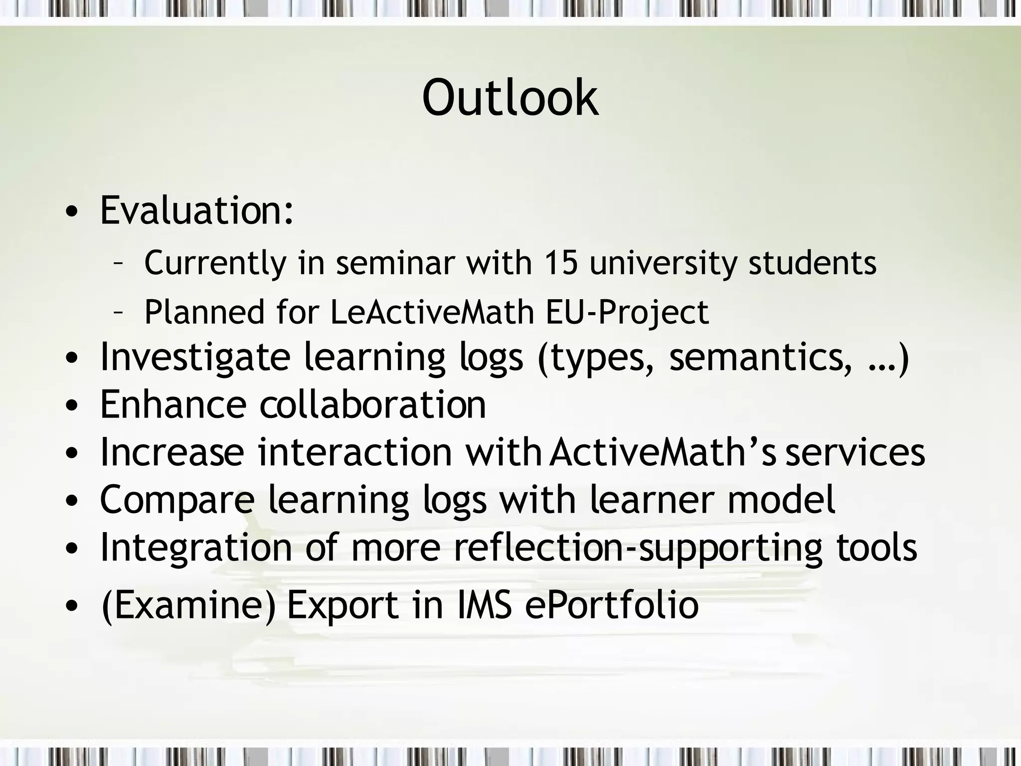 Outlook Evaluation:  Currently in seminar with 15 university students Planned for LeActiveMath EU-Project Investigate learning logs (types, semantics, …) Enhance collaboration  Increase interaction with ActiveMath’s services  Compare learning logs with learner model Integration of more reflection-supporting tools  (Examine) Export in IMS ePortfolio  