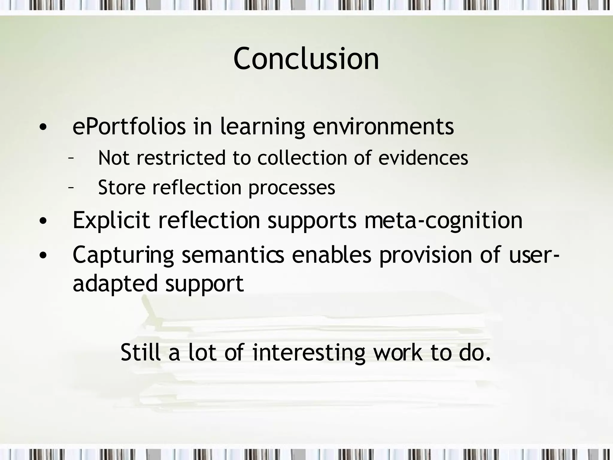 Conclusion ePortfolios in learning environments Not restricted to collection of evidences Store reflection processes Explicit reflection supports meta-cognition Capturing semantics enables provision of user-adapted support Still a lot of interesting work to do. 