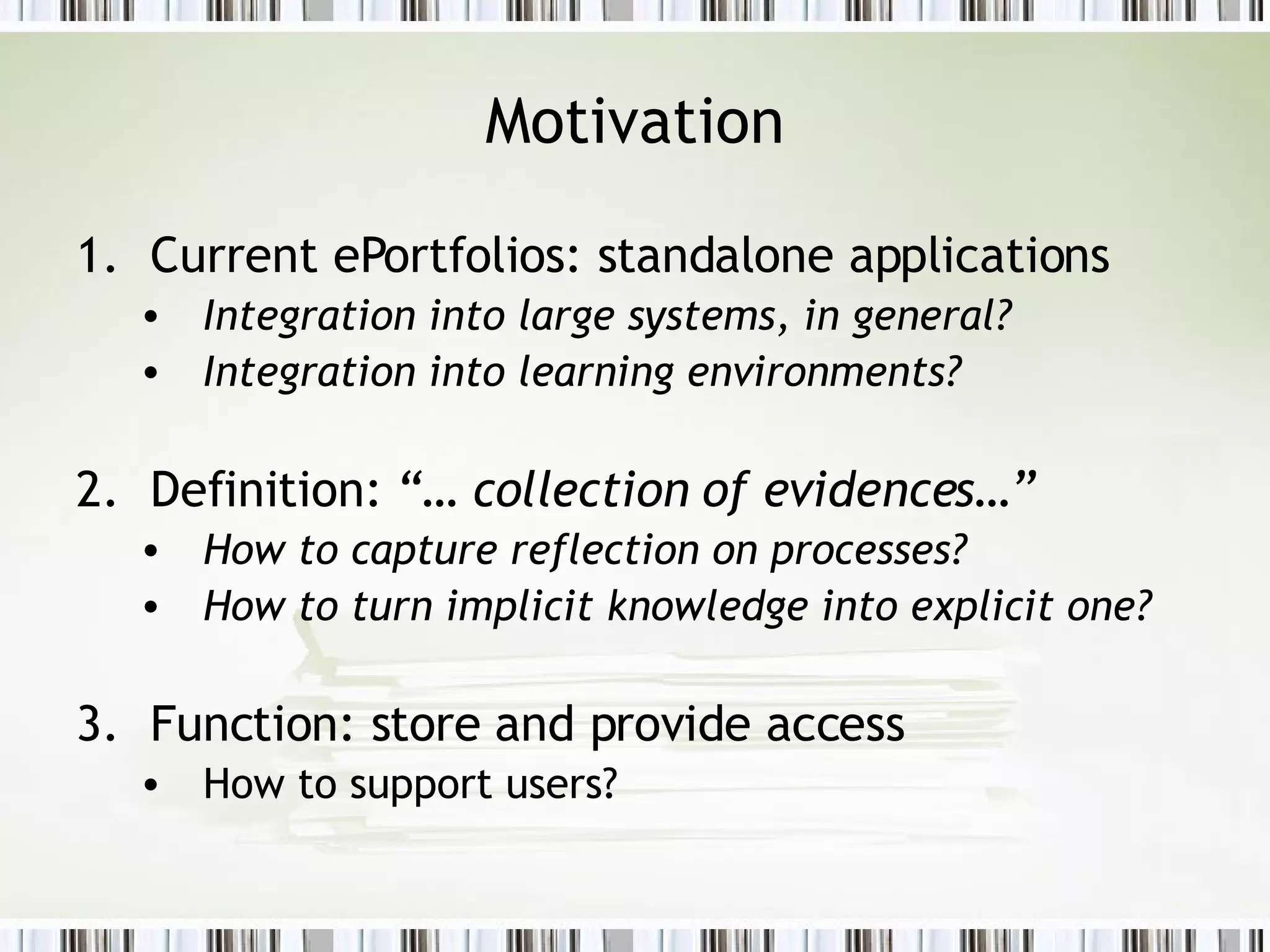 Motivation Current ePortfolios: standalone applications Integration into large systems, in general? Integration into learning environments? Definition:  “… collection of evidences…” How to capture reflection on processes? How to turn implicit knowledge into explicit one? Function: store and provide access How to support users? 