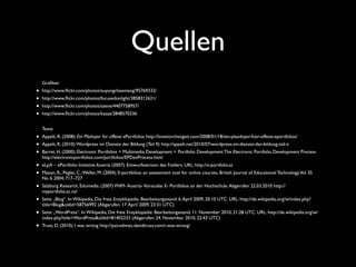 Quellen
Graﬁken
• http://www.ﬂickr.com/photos/auyongcheemeng/95769332/
• http://www.ﬂickr.com/photos/focusedonlight/3858312621/
• http://www.ﬂickr.com/photos/szene/4407758957/
• http://www.ﬂickr.com/photos/kasaa/2848570336
Texte
• Appelt, R. (2008): Ein Plädoyer für offene ePortfolios http://loveitorchangeit.com/2008/01/18/ein-plaedoyer-fuer-offene-eportfolios/
• Appelt, R. (2010):Wordpress im Dienste der Bildung (Teil II) http://appelt.net/2010/07/wordpress-im-dienste-der-bildung-teil-ii
• Barret, H. (2000): Electronic Portfolios = Multimedia Development + Portfolio Development The Electronic Portfolio Development Process
http://electronicportfolios.com/portfolios/EPDevProcess.html
• eLpA – ePortfolio Initiative Austria (2007). Entwurfsversion des Folders. URL: http://e-portfolio.at
• Mason, R.; Pegler, C.;Weller, M. (2004): E-portfolios: an assessment tool for online courses, British Journal of Educational TechnologyVol 35
No 6 2004, 717–727
• Salzburg Research, Edumedia. (2007) FNM- Austria-Vorstudie: E- Portfolios an der Hochschule.Abgerufen 22.03.2010 http://
myportfolio.ac.nz/
• Seite „Blog“. In:Wikipedia, Die freie Enzyklopädie. Bearbeitungsstand: 6.April 2009, 20:10 UTC. URL: http://de.wikipedia.org/w/index.php?
title=Blog&oldid=58756992 (Abgerufen: 17.April 2009, 23:31 UTC)
• Seite „WordPress“. In:Wikipedia, Die freie Enzyklopädie. Bearbeitungsstand: 11. November 2010, 21:28 UTC. URL: http://de.wikipedia.org/w/
index.php?title=WordPress&oldid=81402233 (Abgerufen: 24. November 2010, 22:43 UTC)
• Truss, D. (2010): I was wrong http://pairadimes.davidtruss.com/i-was-wrong/
 