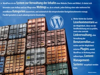 ‣ WordPress ist ein System zurVerwaltung der InhalteeinerWebsite (Texte und Bilder). Es bietet sich
besonders zum Aufbau und zur Pﬂege eines Weblogsan, da es erlaubt, jeden Beitrag einer oder mehreren frei
erstellbaren Kategorienzuzuweisen, und automatisch die entsprechenden Navigationselemente erzeugt.
Parallel gestattet es auch unkategorisierte Einzelseiten.
‣ Weiter bietet das System
Leserkommentaremit
der Möglichkeit, diese vor der
Veröﬀentlichung erst zu prüfen,
sowie eine zentrale
Linkverwaltung, eine
Verwaltung der
Benutzerrollenund -
rechte und die Möglichkeit
externer Plugins, womit
WordPress in Richtung eines
vollwertigen„Content-
Management-
Systems“ ausgebaut werden
kann.
Wikipedia,Wordpress
 