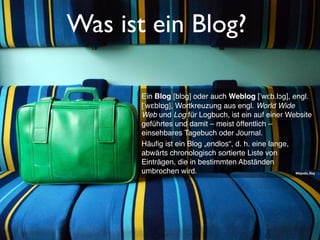 Was ist ein Blog?
Ein Blog [blɔg] oder auch Weblog [ˈwɛb.lɔg], engl.
[ˈwɛblɒg], Wortkreuzung aus engl. World Wide
Web und Log für Logbuch, ist ein auf einer Website
geführtes und damit – meist öffentlich –
einsehbares Tagebuch oder Journal.
Häuﬁg ist ein Blog „endlos“, d. h. eine lange,
abwärts chronologisch sortierte Liste von
Einträgen, die in bestimmten Abständen
umbrochen wird. Wikipedia, Blog
 
