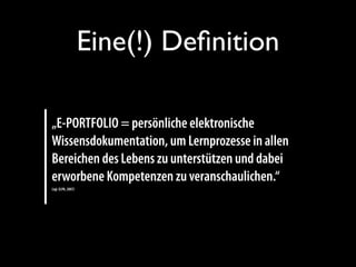Eine(!) Deﬁnition
„E-PORTFOLIO = persönliche elektronische
Wissensdokumentation, um Lernprozesse in allen
Bereichen des Lebens zu unterstützen und dabei
erworbene Kompetenzen zu veranschaulichen.“
(vgl. ELPA, 2007)
 