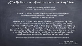 (e)Portfolios - a reflection on some key ideas
Poh-Sun Goh


16 November 2020 @ 0352am
Premise 1 - assessment motivates action


(Including learning and training activities)
Premise 2 - getting licensed to practice, and maintaining license


through mandatory continuous education and training)


continues to motivate action
Premise 3 - a digital document, credential, portofolio of work,
which showcases our learning and training journey, including
certifications/degrees/digital badges, (open) accessible, verifiable, up
to date, collecting a representative and comprehensive, is relevant
(by easy customisation of granular modular elements), is a key folio
or digital “folder” that we carry with us throughout our lives, to
show(case) what we can do, and how we can add value.
https://www.slideshare.net/dnrgohps/adoption-of-elearning-in-med-ed-costs-and-value-add-82738401


 