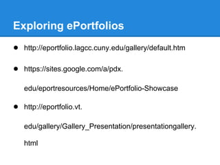 Exploring ePortfolios
● http://eportfolio.lagcc.cuny.edu/gallery/default.htm

● https://sites.google.com/a/pdx.

   edu/eportresources/Home/ePortfolio-Showcase

● http://eportfolio.vt.

   edu/gallery/Gallery_Presentation/presentationgallery.

   html
 