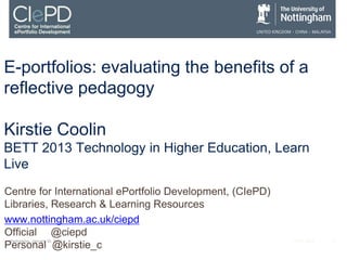 E-portfolios: evaluating the benefits of a
reflective pedagogy

Kirstie Coolin
BETT 2013 Technology in Higher Education, Learn
Live
Centre for International ePortfolio Development, (CIePD)
Libraries, Research & Learning Resources
www.nottingham.ac.uk/ciepd
Official @ciepd
 Wednesday, January 30, 2013                               ALT-C 2012   1
Personal @kirstie_c
 