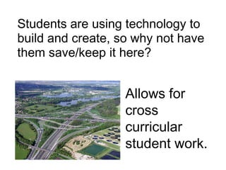 Students are using technology to build and create, so why not have them save/keep it here?Allows for cross curricular student work.
