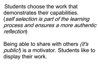  Students choose the work that demonstrates their capabilities.(self selection is part of the learning process and ensures a more authentic reflection)Being able to share with others (it's public!) is a motivator. Students like to display their work.  