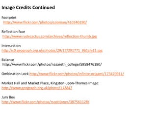 Image Credits ContinuedFootprinthttp://www.flickr.com/photos/ezioman/410340190/Reflection facehttp://www.rudecactus.com/archives/reflection-thumb.jpgIntersection	http://s0.geograph.org.uk/photos/29/17/291771_961cfe11.jpgBalancehttp://www.flickr.com/photos/nazareth_college/5958476180/OmbinationLock http://www.flickr.com/photos/infinite-origami/173470911/Market Hall and Market Place, Kingston-upon-Thames Image: http://www.geograph.org.uk/photo/112847Jury Boxhttp://www.flickr.com/photos/rscottjones/387561128/