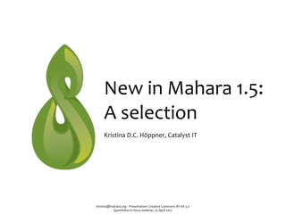 New	
  in	
  Mahara	
  1.5:	
  
      A	
  selection
      Kristina	
  D.C.	
  Höppner,	
  Catalyst	
  IT




kristina@mahara.org	
  ‧	
  Presentation:	
  Creative	
  Commons	
  BY-­‐SA	
  3.0
           Eportfolios	
  in	
  focus	
  webinar,	
  25	
  April	
  2012
 