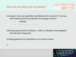 What are we doing with eportfolios? Investing in only one eportfolio tool (Mahara) for learners Yr7 and up, while exploring the best option(s) for younger learners Usability Fee-free taster sessions Defining requirements for Mahara – LMS (i.e. Moodle, KnowledgeNET and Ultranet) integration Drafting guidelines for eportfolio use in and by schools T 