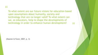 “
”
To what extent are our future visions for education based
upon assumptions about humanity, society and
technology that are no longer valid? To what extent can
we, as educators, help to shape the developments of
technology in order to enhance human development?
(Daanen & Facer, 2007, p. 3)
 