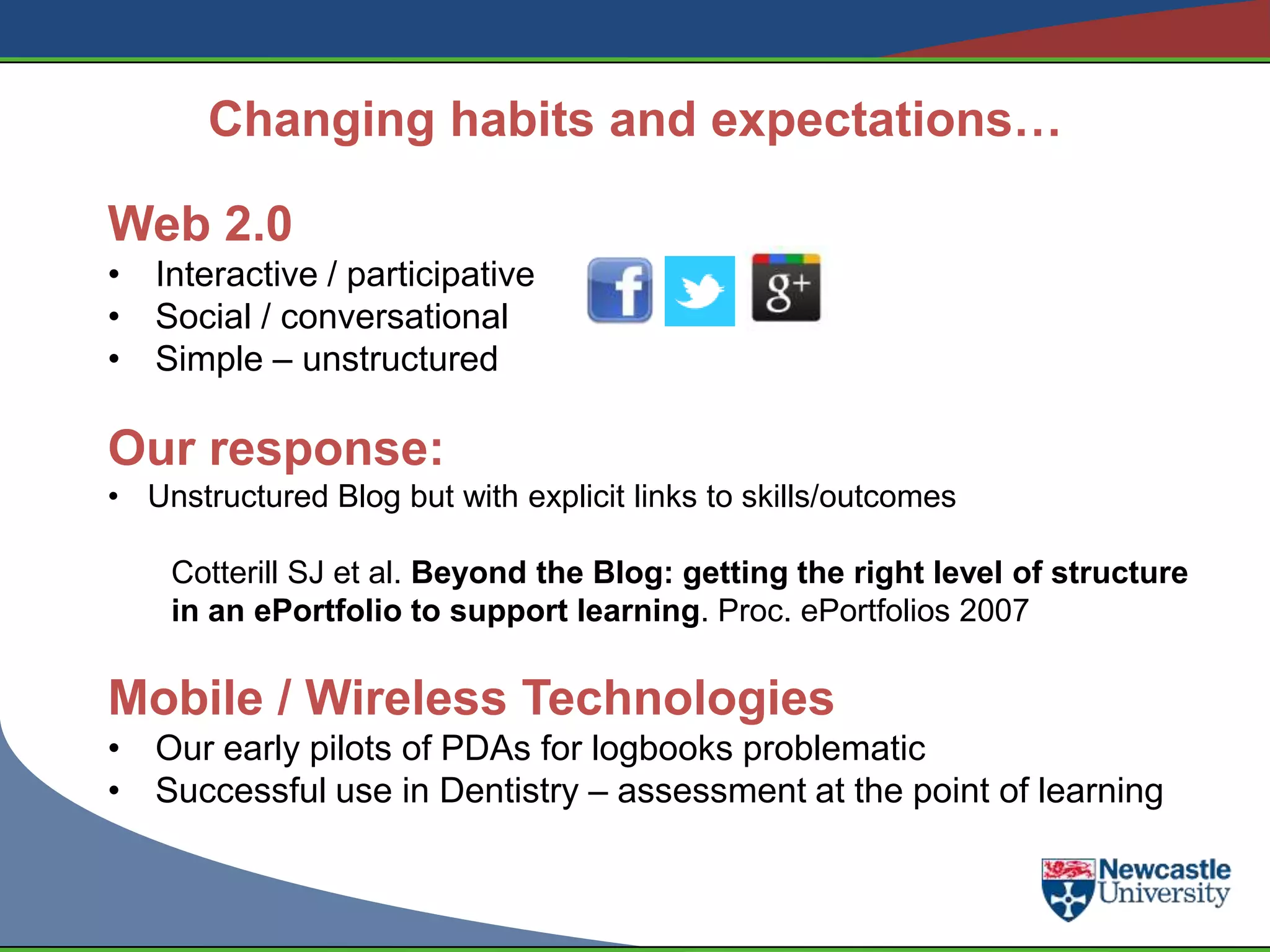 Changing habits and expectations…

Web 2.0
• Interactive / participative
• Social / conversational
• Simple – unstructured

Our response:
• Unstructured Blog but with explicit links to skills/outcomes

    Cotterill SJ et al. Beyond the Blog: getting the right level of structure
    in an ePortfolio to support learning. Proc. ePortfolios 2007

Mobile / Wireless Technologies
• Our early pilots of PDAs for logbooks problematic
• Successful use in Dentistry – assessment at the point of learning
 