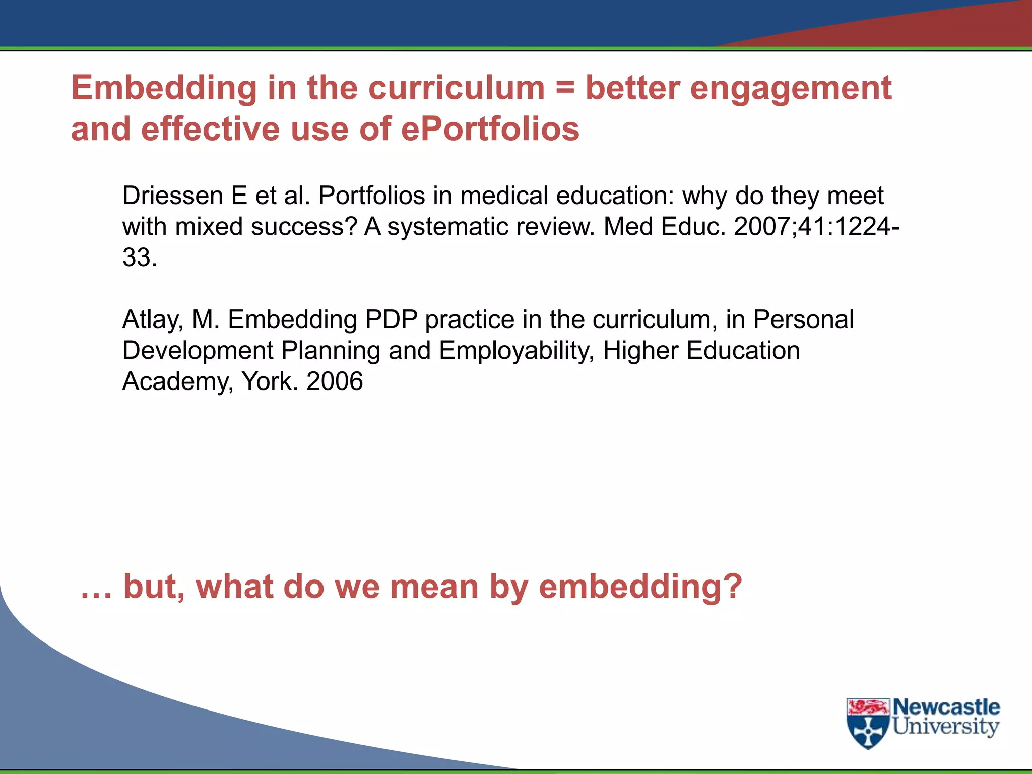 Embedding in the curriculum = better engagement
and effective use of ePortfolios
  Driessen E et al. Portfolios in medical education: why do they meet
  with mixed success? A systematic review. Med Educ. 2007;41:1224-
  33.

  Atlay, M. Embedding PDP practice in the curriculum, in Personal
  Development Planning and Employability, Higher Education
  Academy, York. 2006




… but, what do we mean by embedding?
 