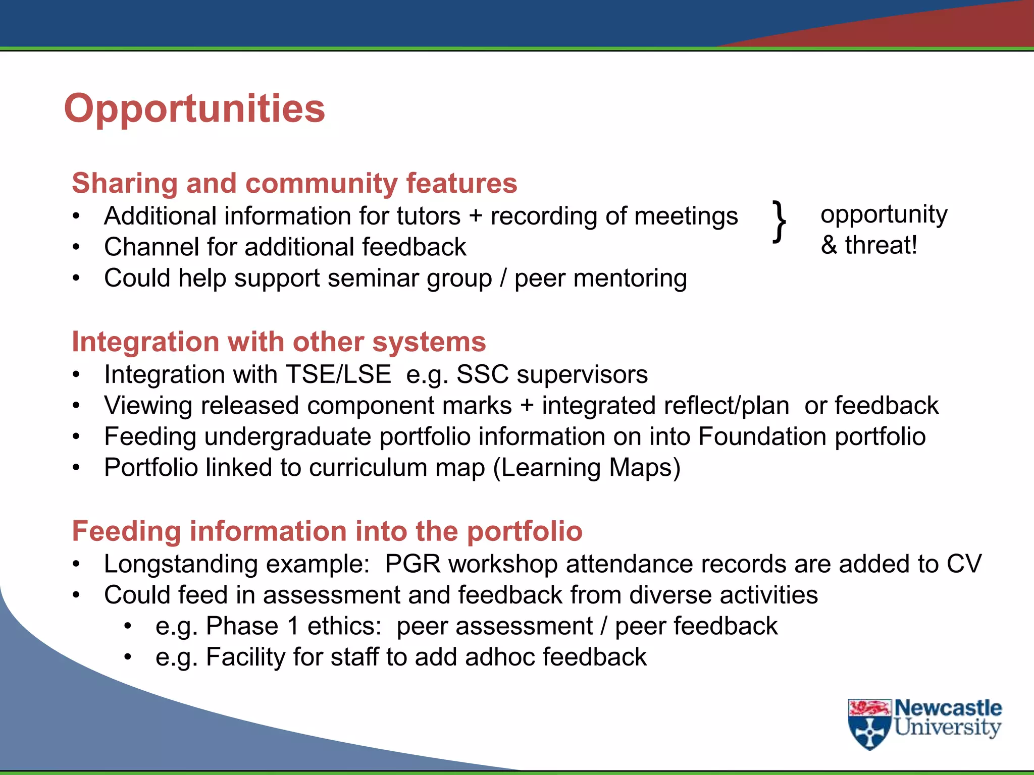 Opportunities
Sharing and community features
• Additional information for tutors + recording of meetings
• Channel for additional feedback
                                                              }   opportunity
                                                                  & threat!
• Could help support seminar group / peer mentoring

Integration with other systems
•   Integration with TSE/LSE e.g. SSC supervisors
•   Viewing released component marks + integrated reflect/plan or feedback
•   Feeding undergraduate portfolio information on into Foundation portfolio
•   Portfolio linked to curriculum map (Learning Maps)

Feeding information into the portfolio
• Longstanding example: PGR workshop attendance records are added to CV
• Could feed in assessment and feedback from diverse activities
   • e.g. Phase 1 ethics: peer assessment / peer feedback
   • e.g. Facility for staff to add adhoc feedback
 