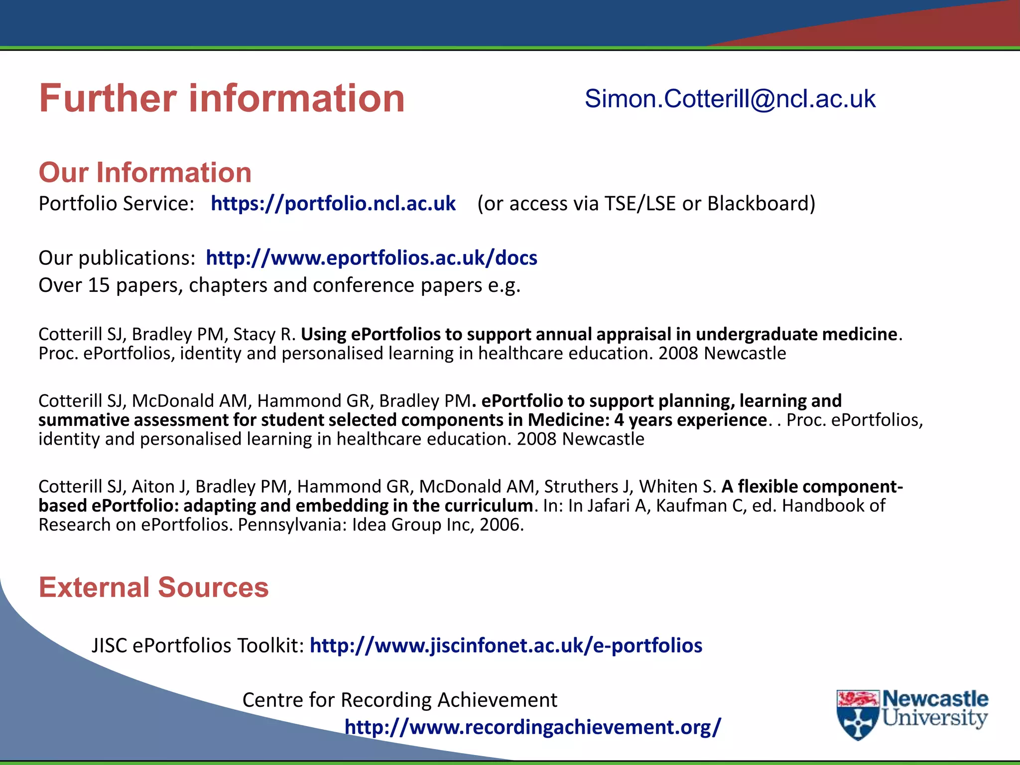 Further information                                                Simon.Cotterill@ncl.ac.uk

Our Information
Portfolio Service: https://portfolio.ncl.ac.uk (or access via TSE/LSE or Blackboard)

Our publications: http://www.eportfolios.ac.uk/docs
Over 15 papers, chapters and conference papers e.g.

Cotterill SJ, Bradley PM, Stacy R. Using ePortfolios to support annual appraisal in undergraduate medicine.
Proc. ePortfolios, identity and personalised learning in healthcare education. 2008 Newcastle

Cotterill SJ, McDonald AM, Hammond GR, Bradley PM. ePortfolio to support planning, learning and
summative assessment for student selected components in Medicine: 4 years experience. . Proc. ePortfolios,
identity and personalised learning in healthcare education. 2008 Newcastle

Cotterill SJ, Aiton J, Bradley PM, Hammond GR, McDonald AM, Struthers J, Whiten S. A flexible component-
based ePortfolio: adapting and embedding in the curriculum. In: In Jafari A, Kaufman C, ed. Handbook of
Research on ePortfolios. Pennsylvania: Idea Group Inc, 2006.


External Sources
      JISC ePortfolios Toolkit: http://www.jiscinfonet.ac.uk/e-portfolios

                         Centre for Recording Achievement
                                    http://www.recordingachievement.org/
 