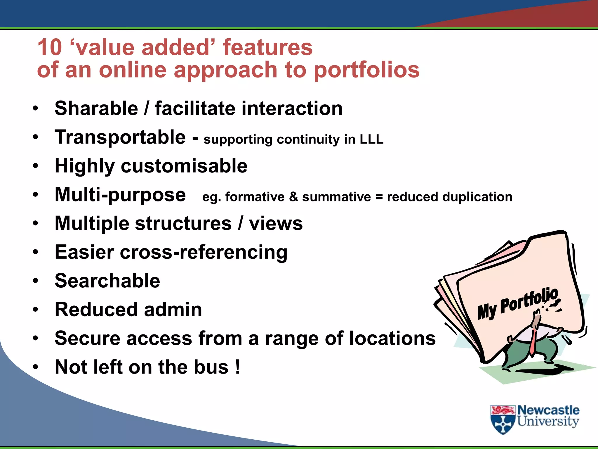 10 ‘value added’ features
of an online approach to portfolios
•   Sharable / facilitate interaction
•   Transportable - supporting continuity in LLL
•   Highly customisable
•   Multi-purpose eg. formative & summative = reduced duplication
•   Multiple structures / views
•   Easier cross-referencing
•   Searchable
•   Reduced admin
•   Secure access from a range of locations
•   Not left on the bus !
 
