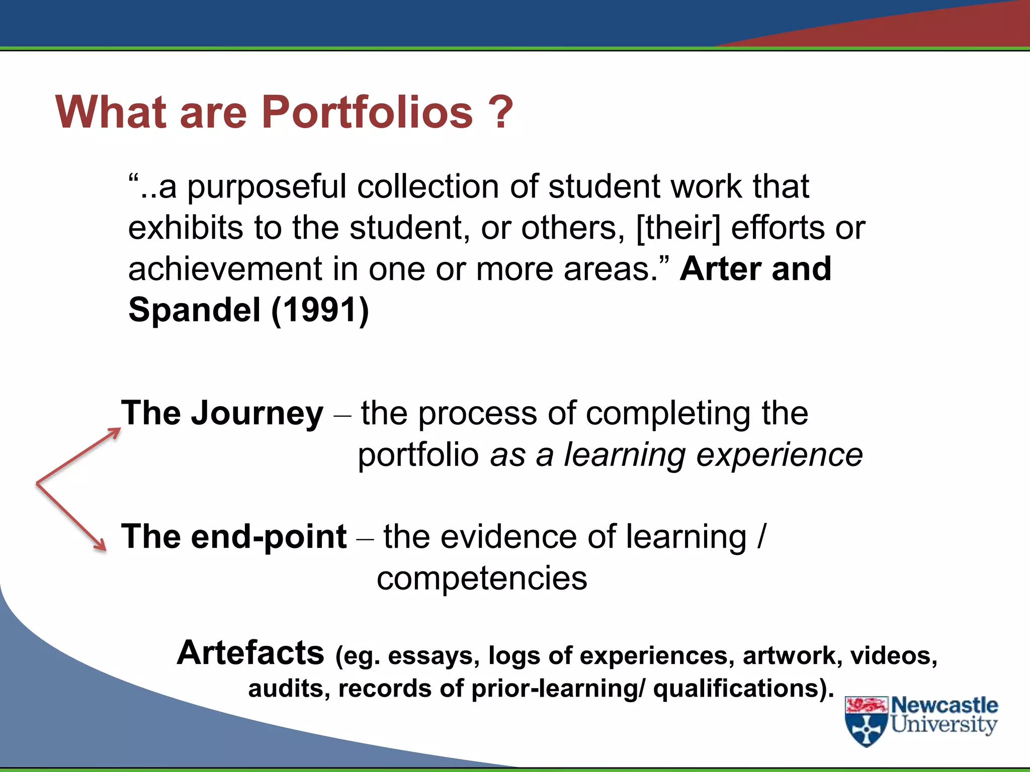 What are Portfolios ?
   “..a purposeful collection of student work that
   exhibits to the student, or others, [their] efforts or
   achievement in one or more areas.” Arter and
   Spandel (1991)


   The Journey – the process of completing the
                 portfolio as a learning experience

   The end-point – the evidence of learning /
                  competencies

      Artefacts (eg. essays, logs of experiences, artwork, videos,
           audits, records of prior-learning/ qualifications).
 