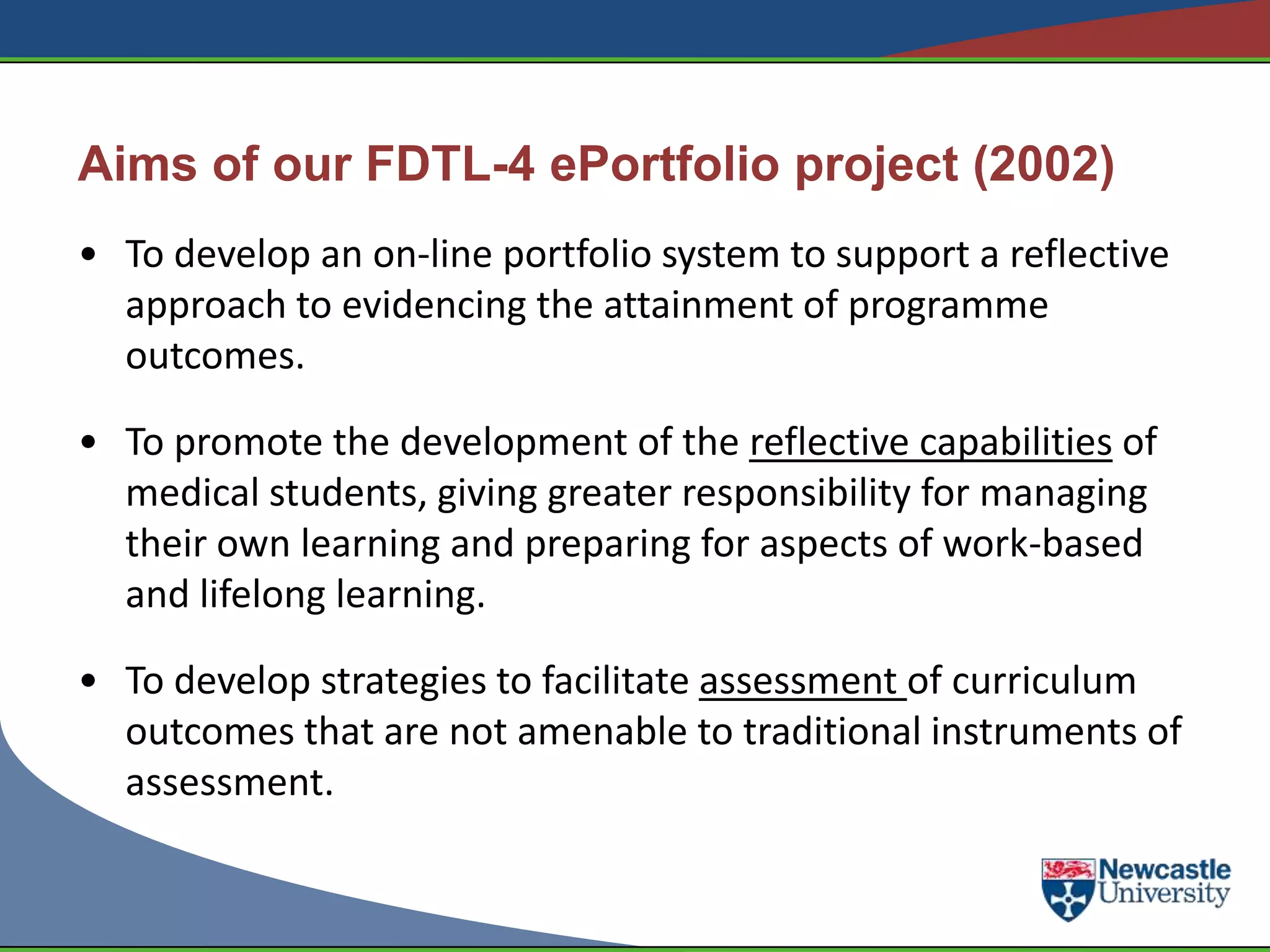 Aims of our FDTL-4 ePortfolio project (2002)
• To develop an on-line portfolio system to support a reflective
  approach to evidencing the attainment of programme
  outcomes.

• To promote the development of the reflective capabilities of
  medical students, giving greater responsibility for managing
  their own learning and preparing for aspects of work-based
  and lifelong learning.

• To develop strategies to facilitate assessment of curriculum
  outcomes that are not amenable to traditional instruments of
  assessment.
 