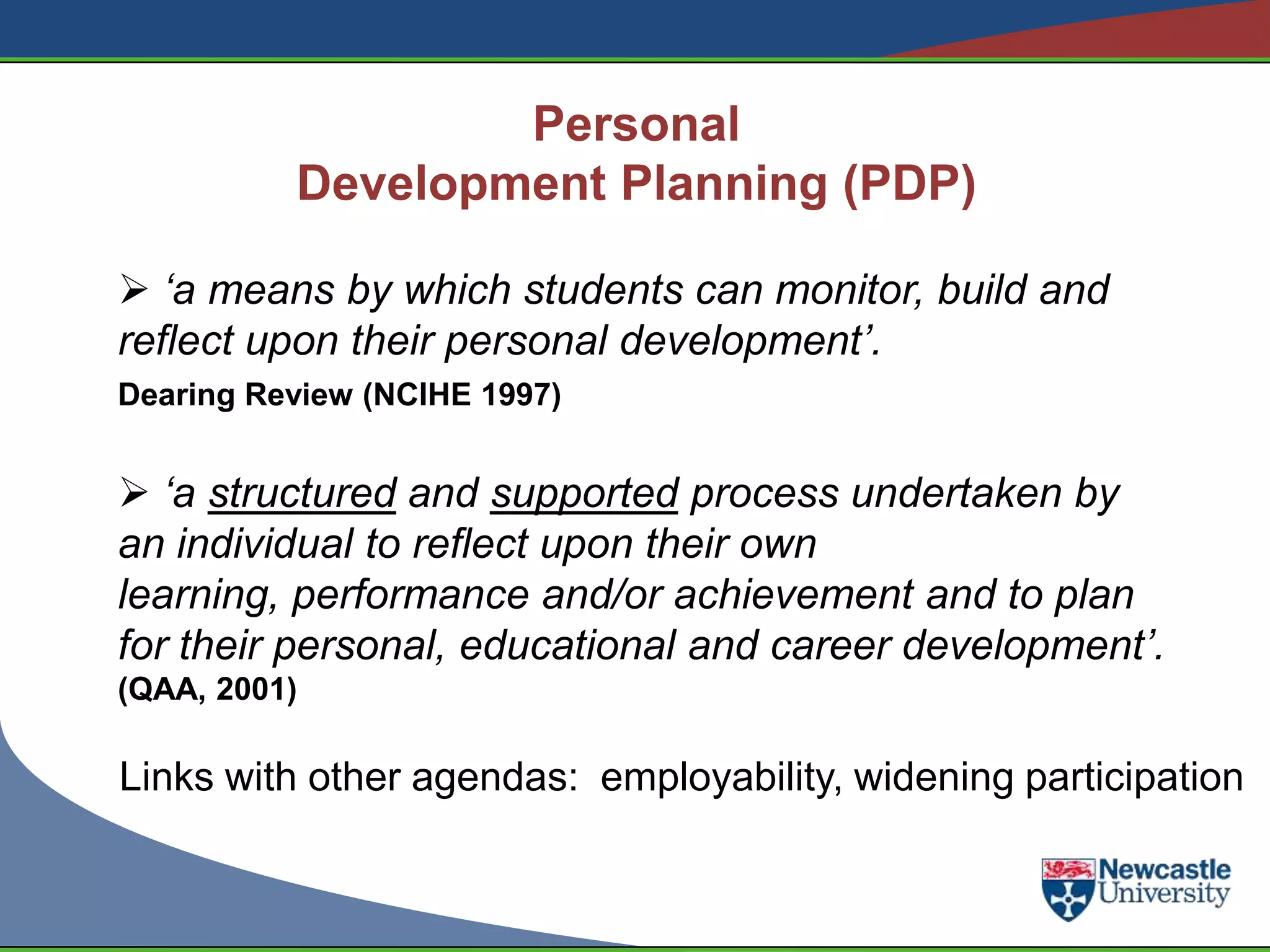Personal
          Development Planning (PDP)

 ‘a means by which students can monitor, build and
reflect upon their personal development’.
Dearing Review (NCIHE 1997)


 ‘a structured and supported process undertaken by
an individual to reflect upon their own
learning, performance and/or achievement and to plan
for their personal, educational and career development’.
(QAA, 2001)

Links with other agendas: employability, widening participation
 