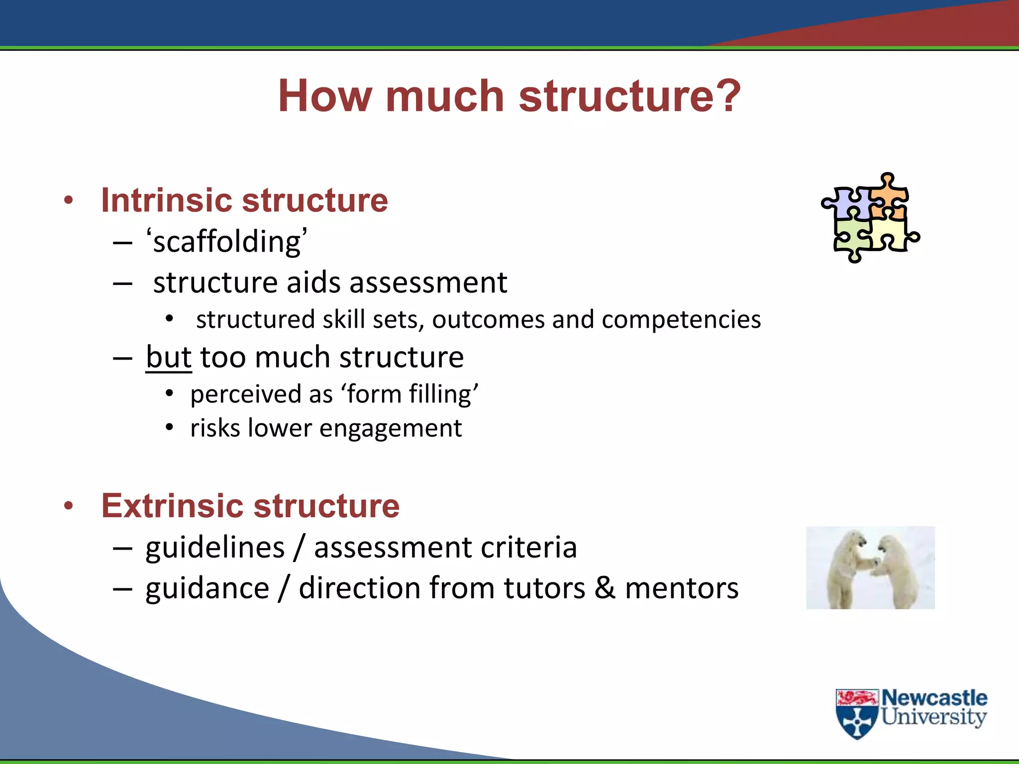 How much structure?

• Intrinsic structure
   – „scaffolding‟
   – structure aids assessment
       • structured skill sets, outcomes and competencies
   – but too much structure
       • perceived as ‘form filling’
       • risks lower engagement

• Extrinsic structure
   – guidelines / assessment criteria
   – guidance / direction from tutors & mentors
 